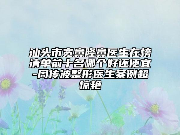 汕頭市寬鼻隆鼻醫(yī)生在榜清單前十名哪個好還便宜-周傳波整形醫(yī)生案例超驚艷