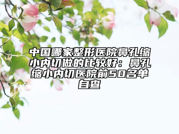 中國哪家整形醫(yī)院鼻孔縮小內(nèi)切做的比較好:鼻孔縮小內(nèi)切醫(yī)院前50名單自查