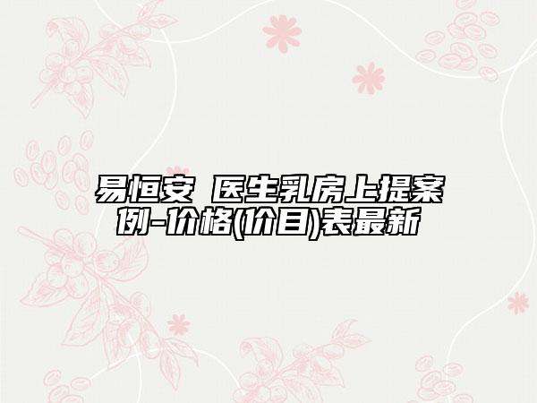 易恒安?醫(yī)生乳房上提案例-價格(價目)表最新