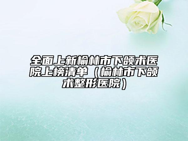 全面上新榆林市下頜術醫(yī)院上榜清單（榆林市下頜術整形醫(yī)院）