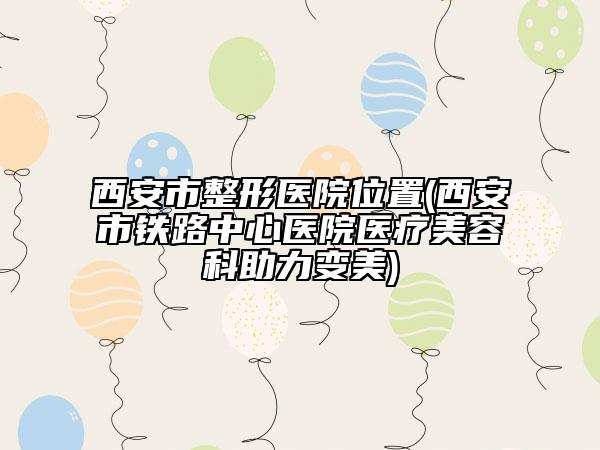 西安市整形醫(yī)院位置(西安市鐵路中心醫(yī)院醫(yī)療美容科助力變美)