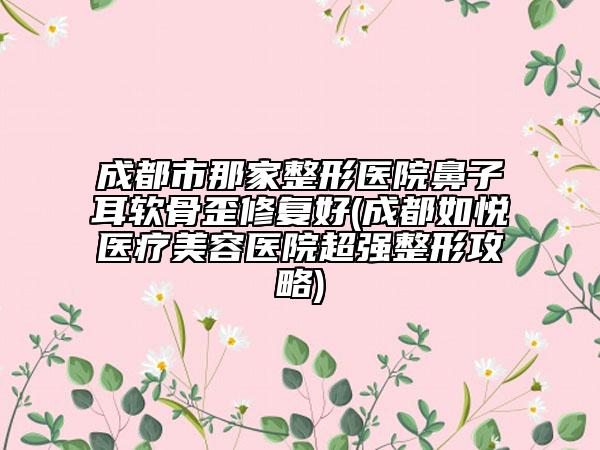 成都市那家整形醫(yī)院鼻子耳軟骨歪修復(fù)好(成都如悅醫(yī)療美容醫(yī)院超強整形攻略)