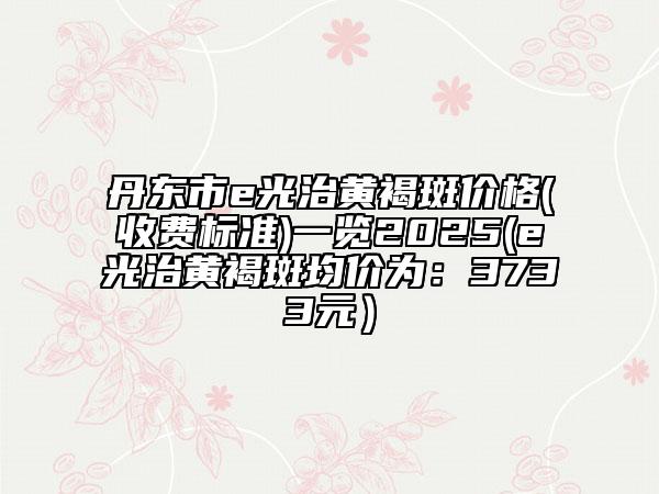 丹東市e光治黃褐斑價格(收費標準)一覽2025(e光治黃褐斑均價為：3733元）