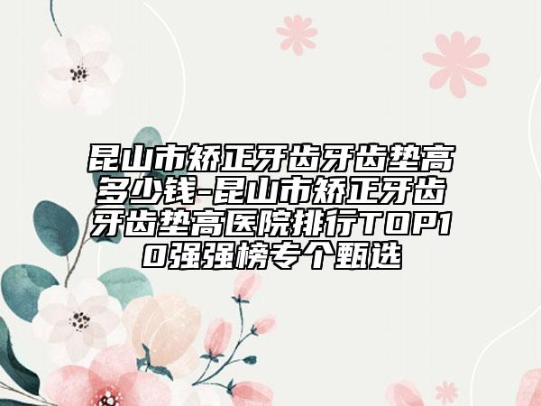 昆山市矯正牙齒牙齒墊高多少錢-昆山市矯正牙齒牙齒墊高醫(yī)院排行TOP10強(qiáng)強(qiáng)榜專個(gè)甄選