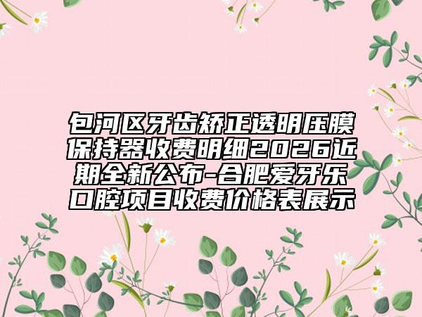 包河區(qū)牙齒矯正透明壓膜保持器收費明細2026近期全新公布-合肥愛牙樂口腔項目收費價格表展示