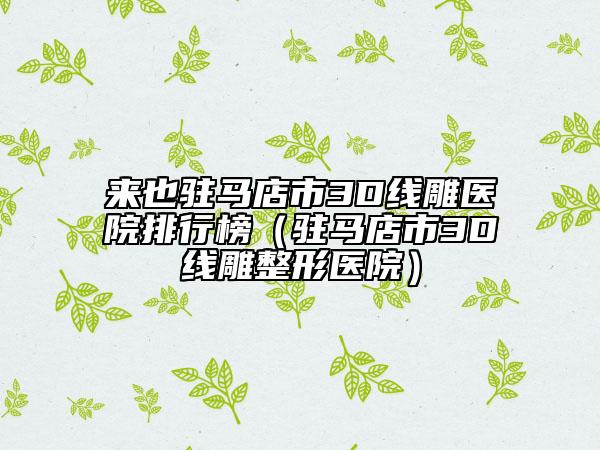 來(lái)也駐馬店市3D線雕醫(yī)院排行榜（駐馬店市3D線雕整形醫(yī)院）