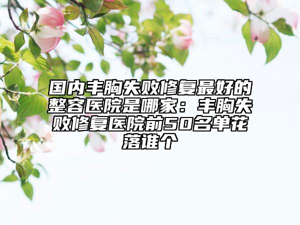 國內豐胸失敗修復最好的整容醫(yī)院是哪家：豐胸失敗修復醫(yī)院前50名單花落誰個