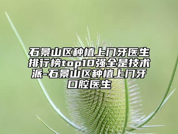 石景山區(qū)種植上門牙醫(yī)生排行榜top10強全是技術(shù)派-石景山區(qū)種植上門牙口腔醫(yī)生