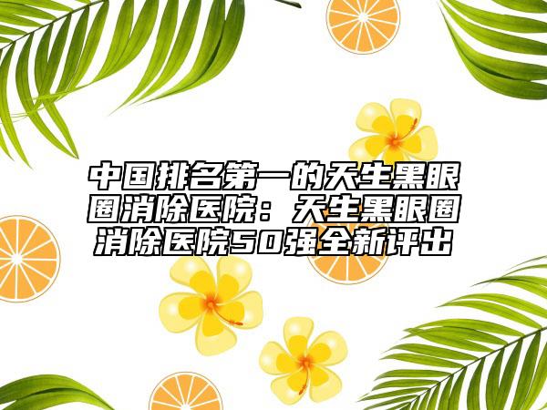 中國排名第一的天生黑眼圈消除醫(yī)院：天生黑眼圈消除醫(yī)院50強(qiáng)全新評出