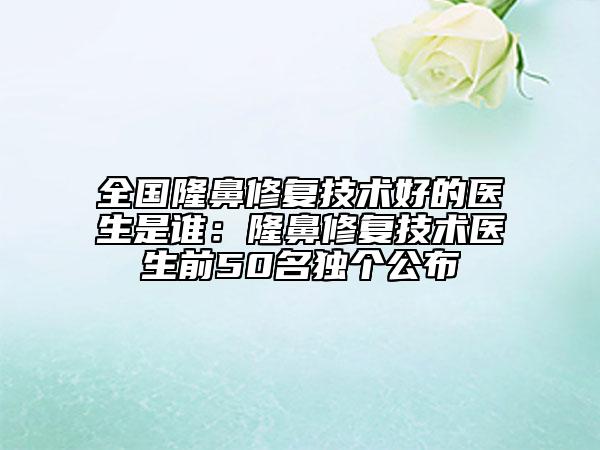 全國隆鼻修復技術(shù)好的醫(yī)生是誰：隆鼻修復技術(shù)醫(yī)生前50名獨個公布