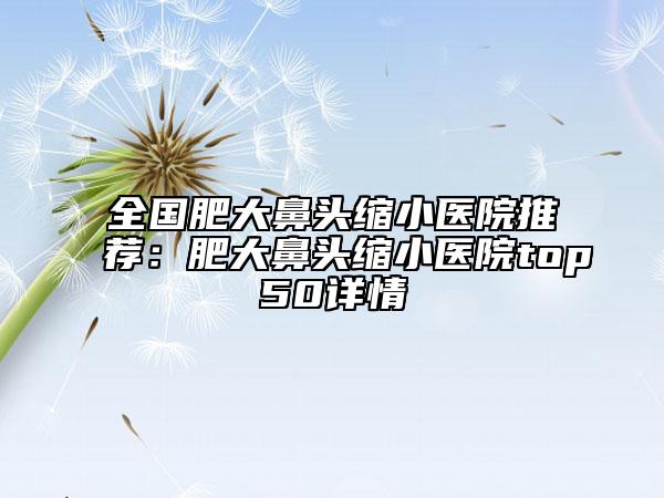 全國肥大鼻頭縮小醫(yī)院推薦：肥大鼻頭縮小醫(yī)院top50詳情