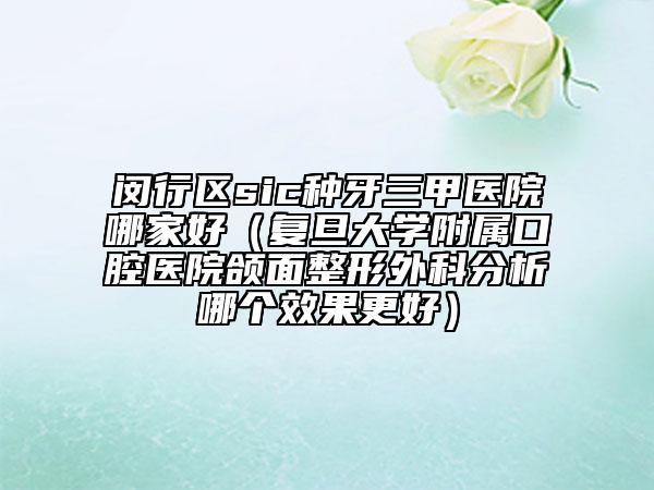 閔行區(qū)sic種牙三甲醫(yī)院哪家好（復(fù)旦大學(xué)附屬口腔醫(yī)院頜面整形外科分析哪個(gè)效果更好）