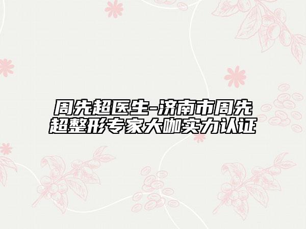 周先超醫(yī)生-濟(jì)南市周先超整形專家大咖實(shí)力認(rèn)證