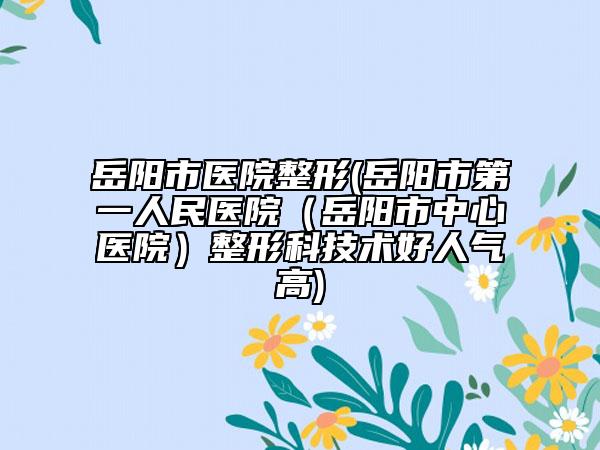 岳陽市醫(yī)院整形(岳陽市第一人民醫(yī)院（岳陽市中心醫(yī)院）整形科技術(shù)好人氣高)