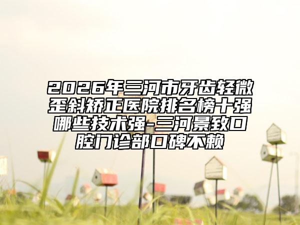 2026年三河市牙齒輕微歪斜矯正醫(yī)院排名榜十強哪些技術(shù)強-三河景致口腔門診部口碑不賴