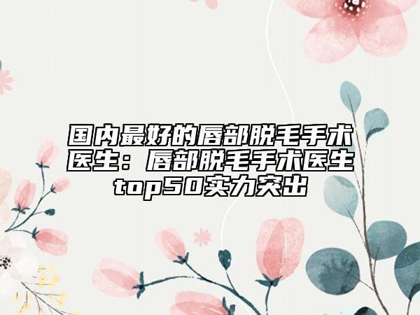 國內(nèi)最好的唇部脫毛手術(shù)醫(yī)生：唇部脫毛手術(shù)醫(yī)生top50實(shí)力突出