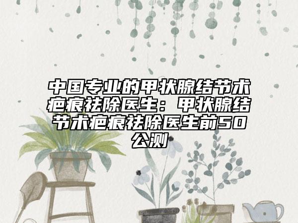 中國(guó)專業(yè)的甲狀腺結(jié)節(jié)術(shù)疤痕祛除醫(yī)生：甲狀腺結(jié)節(jié)術(shù)疤痕祛除醫(yī)生前50公測(cè)