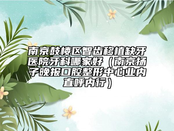 南京鼓樓區(qū)智齒移植缺牙醫(yī)院牙科哪家好（南京揚子晚報口腔整形中心業(yè)內(nèi)直呼內(nèi)行）