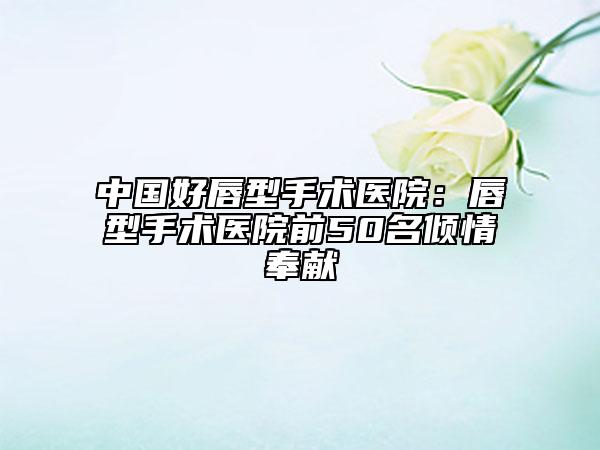 中國(guó)好唇型手術(shù)醫(yī)院：唇型手術(shù)醫(yī)院前50名傾情奉獻(xiàn)