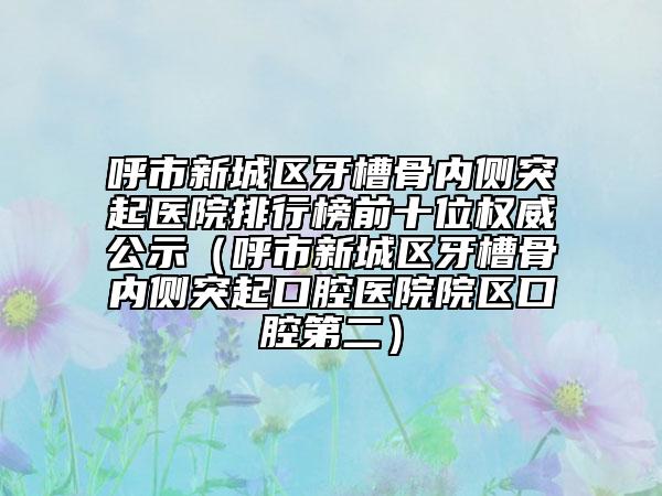 呼市新城區(qū)牙槽骨內(nèi)側突起醫(yī)院排行榜前十位權威公示(呼市新城區(qū)牙槽骨內(nèi)側突起口腔醫(yī)院院區(qū)口腔第二)