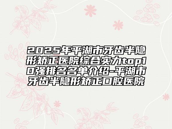 2025年平湖市牙齒半隱形矯正醫(yī)院綜合實(shí)力top10強(qiáng)排名名單介紹-平湖市牙齒半隱形矯正口腔醫(yī)院