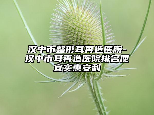 漢中市整形耳再造醫(yī)院-漢中市耳再造醫(yī)院排名便宜實(shí)惠安利
