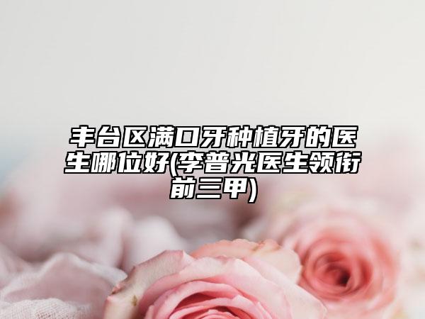 豐臺(tái)區(qū)滿口牙種植牙的醫(yī)生哪位好(李普光醫(yī)生領(lǐng)銜前三甲)