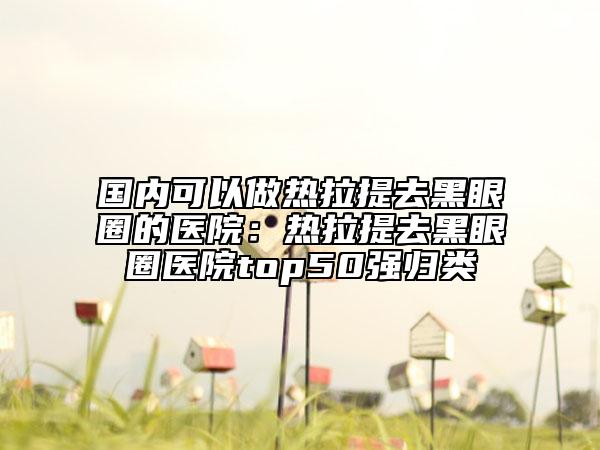國(guó)內(nèi)可以做熱拉提去黑眼圈的醫(yī)院：熱拉提去黑眼圈醫(yī)院top50強(qiáng)歸類