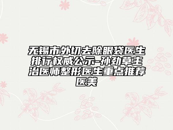 無錫市外切去除眼袋醫(yī)生排行權威公示-孫勁草主治醫(yī)師整形醫(yī)生重點推薦醫(yī)美