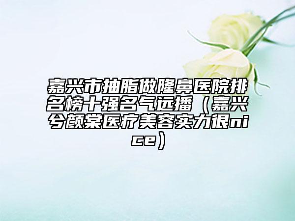 嘉興市抽脂做隆鼻醫(yī)院排名榜十強(qiáng)名氣遠(yuǎn)播（嘉興兮顏棠醫(yī)療美容實(shí)力很nice）