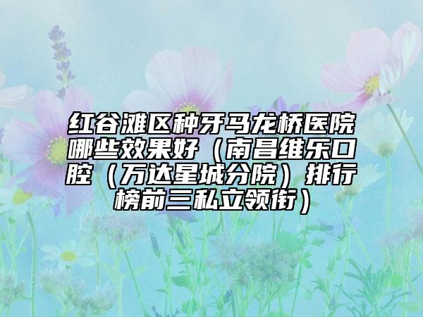紅谷灘區(qū)種牙馬龍橋醫(yī)院哪些效果好（南昌維樂口腔（萬達星城分院）排行榜前三私立領銜）