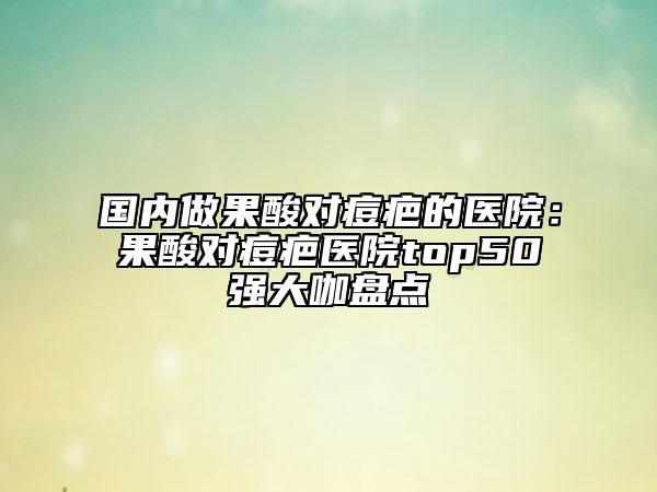 國內(nèi)做果酸對痘疤的醫(yī)院:果酸對痘疤醫(yī)院top50強大咖盤點