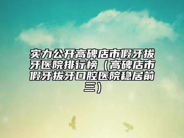 實力公開高碑店市假牙拔牙醫(yī)院排行榜（高碑店市假牙拔牙口腔醫(yī)院穩(wěn)居前三）