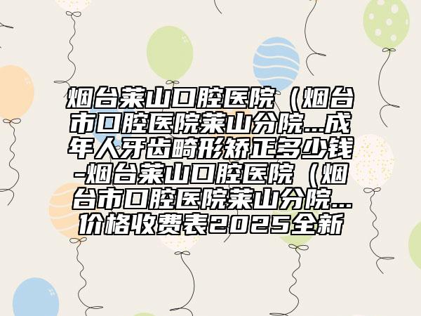 煙臺(tái)萊山口腔醫(yī)院（煙臺(tái)市口腔醫(yī)院萊山分院...成年人牙齒畸形矯正多少錢-煙臺(tái)萊山口腔醫(yī)院（煙臺(tái)市口腔醫(yī)院萊山分院...價(jià)格收費(fèi)表2025全新