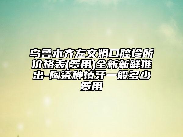 烏魯木齊左文娟口腔診所價(jià)格表(費(fèi)用)全新新鮮推出-陶瓷種植牙一般多少費(fèi)用