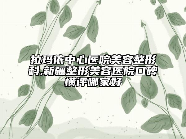 拉瑪依中心醫(yī)院美容整形科,新疆整形美容醫(yī)院口碑橫評(píng)哪家好