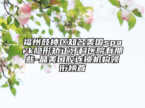 福州鼓樓區(qū)知名美國spark隱形矯正牙科醫(yī)院有那些-晶美口腔連鎖機(jī)構(gòu)領(lǐng)銜榜首