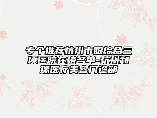 專個(gè)推薦杭州市眼綜合三項(xiàng)醫(yī)院在榜名單-杭州和瑞醫(yī)療美容門診部