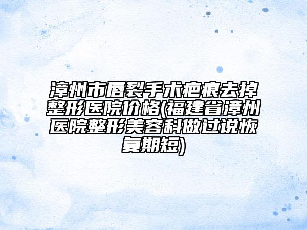 漳州市唇裂手術(shù)疤痕去掉整形醫(yī)院價(jià)格(福建省漳州醫(yī)院整形美容科做過(guò)說(shuō)恢復(fù)期短)