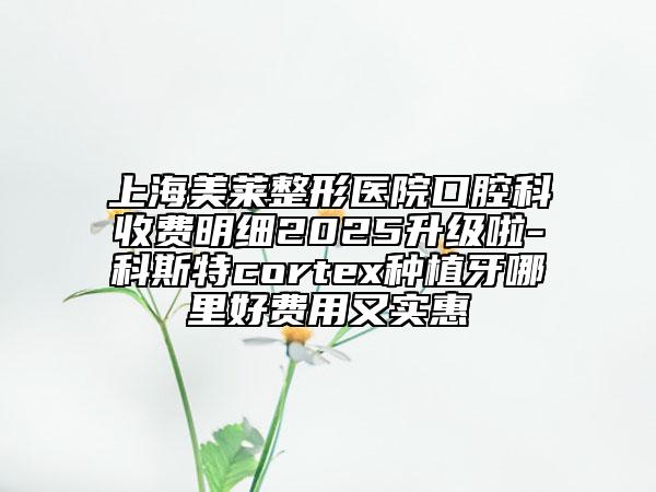 上海美萊整形醫(yī)院口腔科收費(fèi)明細(xì)2025升級(jí)啦-科斯特cortex種植牙哪里好費(fèi)用又實(shí)惠