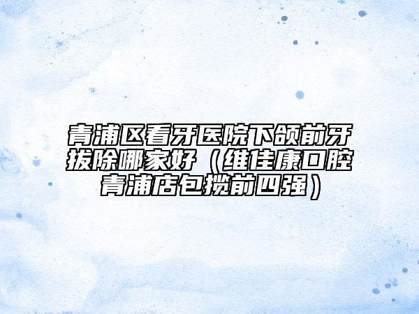 青浦區(qū)看牙醫(yī)院下頜前牙拔除哪家好（維佳康口腔青浦店包攬前四強）