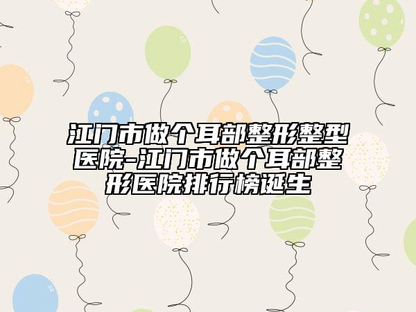 江門市做個耳部整形整型醫(yī)院-江門市做個耳部整形醫(yī)院排行榜誕生