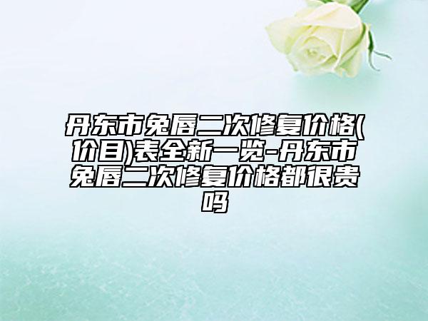 丹東市兔唇二次修復價格(價目)表全新一覽-丹東市兔唇二次修復價格都很貴嗎