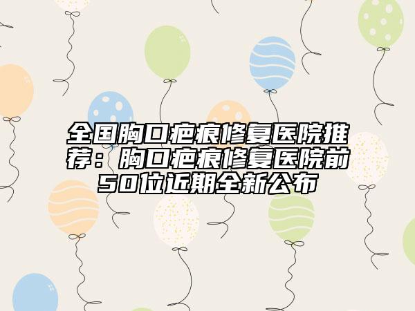 全國胸口疤痕修復(fù)醫(yī)院推薦：胸口疤痕修復(fù)醫(yī)院前50位近期全新公布