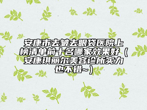 安康市去皺去眼袋醫(yī)院上榜清單前十名哪家效果好（安康琪麗爾美容診所實力也不錯~）