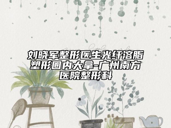 劉曉軍整形醫(yī)生光纖溶脂塑形圈內(nèi)大拿-廣州南方醫(yī)院整形科