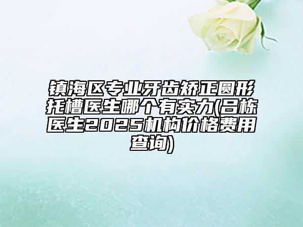 鎮(zhèn)海區(qū)專業(yè)牙齒矯正圓形托槽醫(yī)生哪個有實力(呂棟醫(yī)生2025機構(gòu)價格費用查詢)