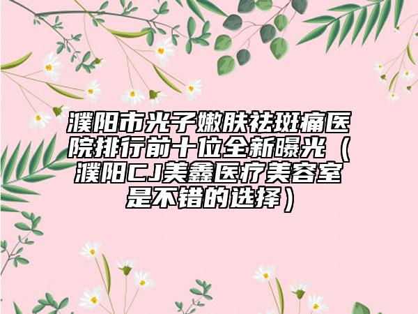 濮陽市光子嫩膚祛斑痛醫(yī)院排行前十位全新曝光(濮陽CJ美鑫醫(yī)療美容室是不錯的選擇)