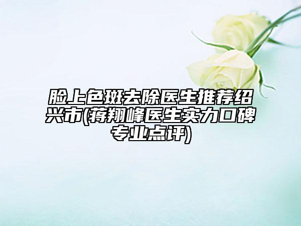 臉上色斑去除醫(yī)生推薦紹興市(蔣翔峰醫(yī)生實(shí)力口碑專業(yè)點(diǎn)評(píng))