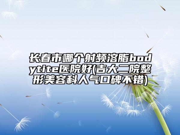 長春市哪個射頻溶脂bodytite醫(yī)院好(吉大二院整形美容科人氣口碑不錯)